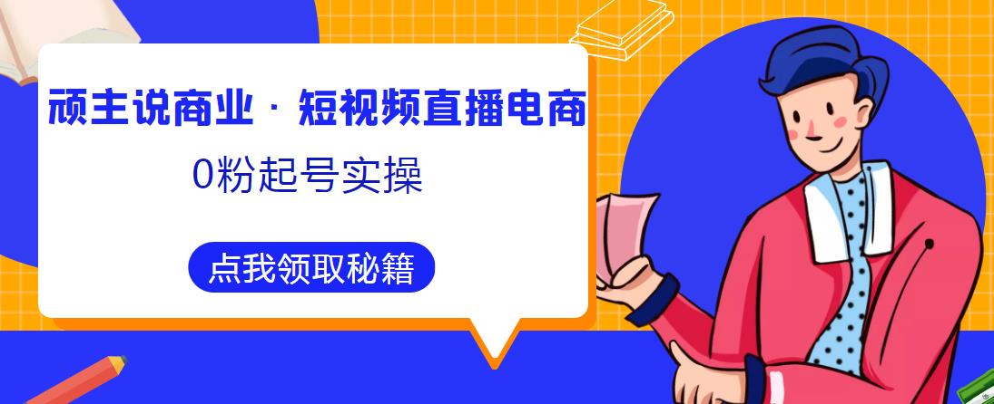 顽主说商业·短视频直播电商0粉起号实操，超800分钟超强实操干活，高效时间、快速落地拿成果-云创网