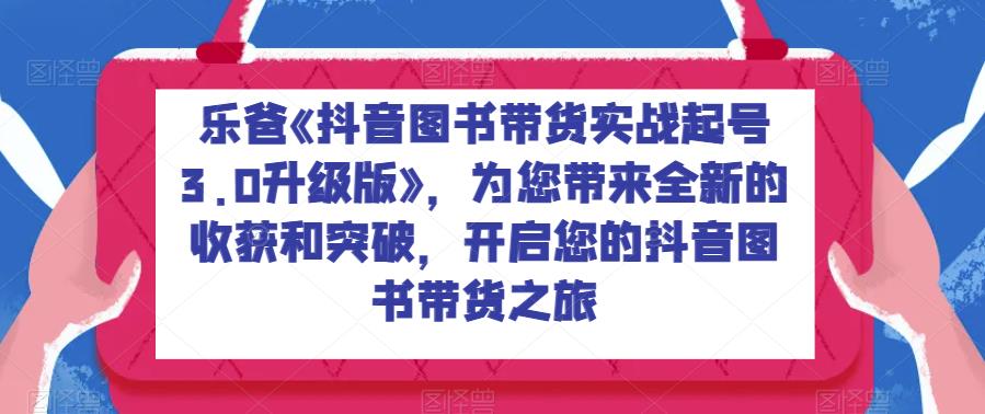 乐爸《抖音图书带货实战起号3.0升级版》，为您带来全新的收获和突破，开启您的抖音图书带货之旅-云创网