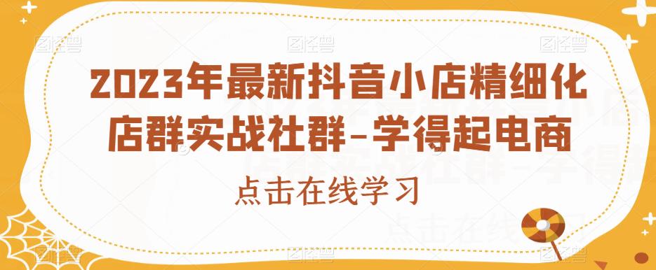 2023年最新抖音小店精细化店群实战社群-学得起电商-云创网