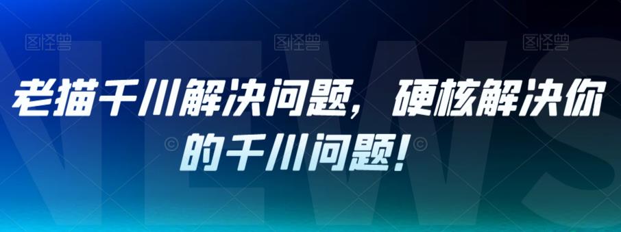 老猫千川解决问题，硬核解决你的千川问题！-云创网