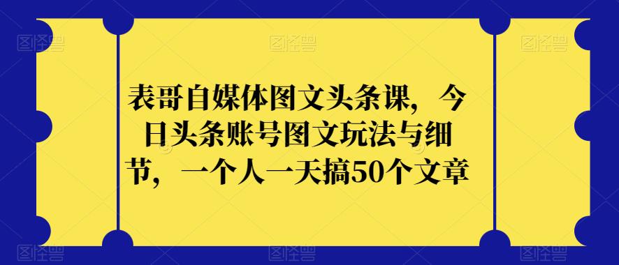 表哥自媒体图文头条课，今日头条账号图文玩法与细节，一个人一天搞50个文章-云创网