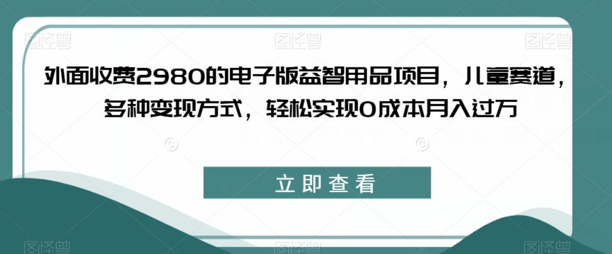 外面收费2980的电子版益智用品项目，儿童赛道，多种变现方式，轻松实现0成本月入过万【揭秘】-云创网