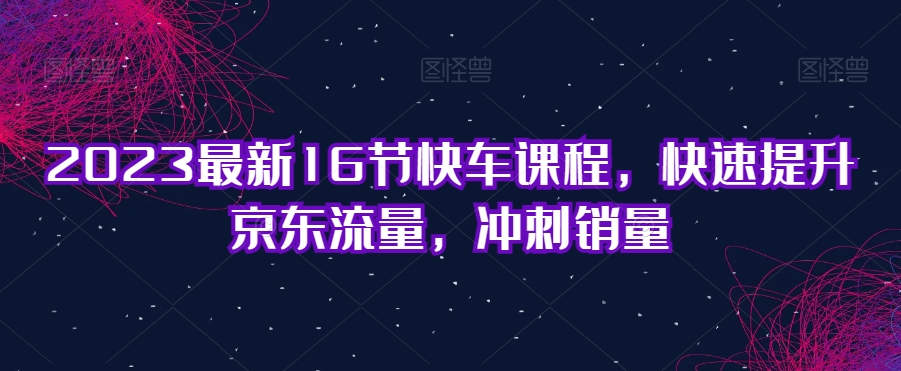 2023最新16节快车课程，快速提升京东流量，冲刺销量-云创网