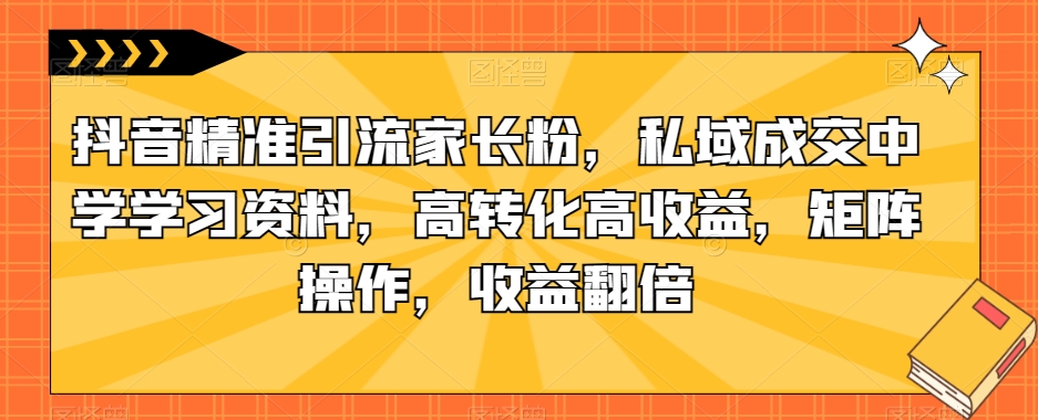 抖音精准引流家长粉，私域成交中学学习资料，高转化高收益，矩阵操作，收益翻倍【揭秘】-云创网