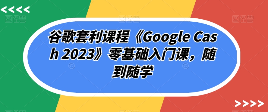 谷歌套利课程《Google Cash 2023》零基础入门课，随到随学-云创网