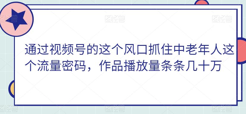 通过视频号的这个风口抓住中老年人这个流量密码，作品播放量条条几十万-云创网