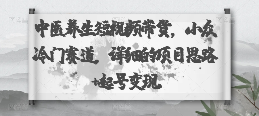 中医养生短视频带货，小众冷门赛道，详细的项目思路+起号变现-云创网