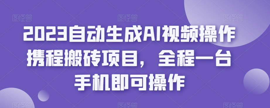 2023自动生成AI视频操作携程搬砖项目，全程一台手机即可操作-云创网