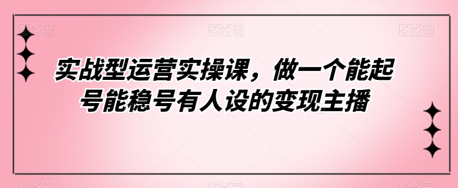 实战型运营实操课，做一个能起号能稳号有人设的变现主播-云创网