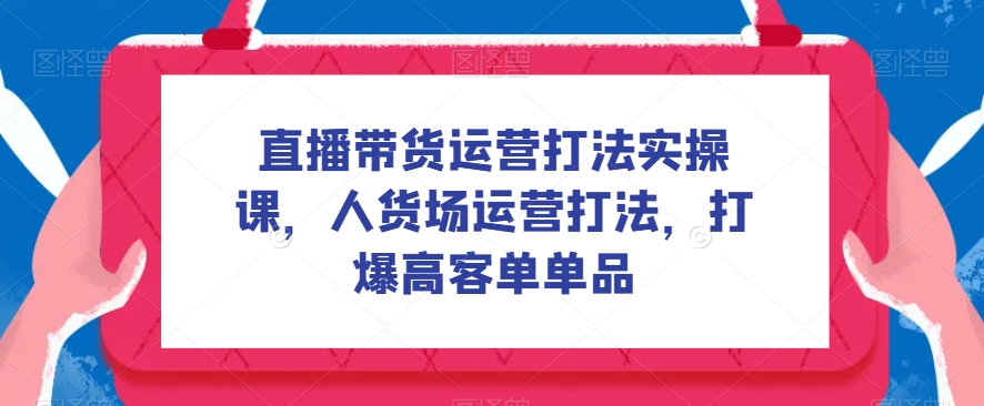 直播带货运营打法实操课，人货场运营打法，打爆高客单单品-云创网