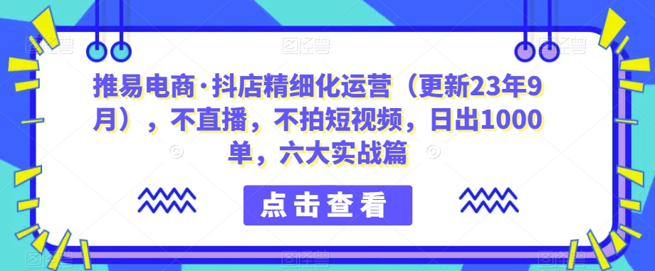 推易电商·抖店精细化运营（更新23年9月），不直播，不拍短视频，日出1000单，六大实战篇-云创网