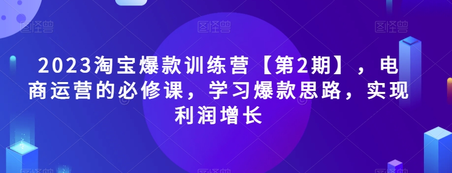 2023淘宝爆款训练营【第2期】，电商运营的必修课，学习爆款思路，实现利润增长-云创网