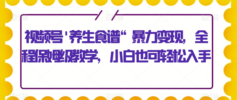 视频号’养生食谱“暴力变现，全程保姆级教学，小白也可轻松入手-云创网