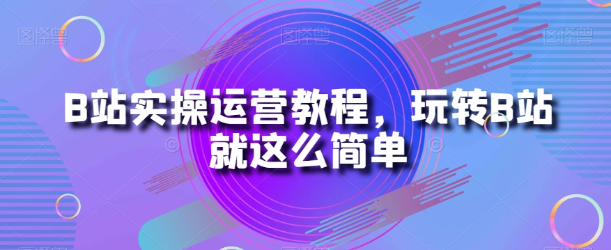 B站实操运营教程，玩转B站就这么简单-云创网