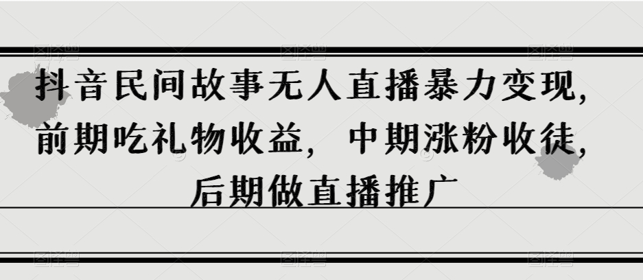 抖音民间故事无人直播暴力变现，前期吃礼物收益，中期涨粉收徒，后期做直播推广【揭秘】-云创网